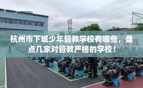 杭州市下城少年管教学校有哪些，盘点几家对管教严格的学校！