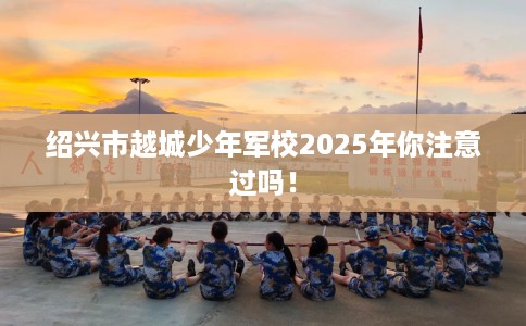 绍兴市越城少年军校2025年你注意过吗! 绍兴市越城少年军校2025年你注意过吗!