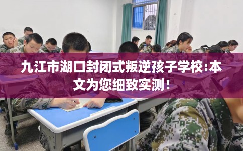 九江市湖口封闭式叛逆孩子学校:本文为您细致实测！