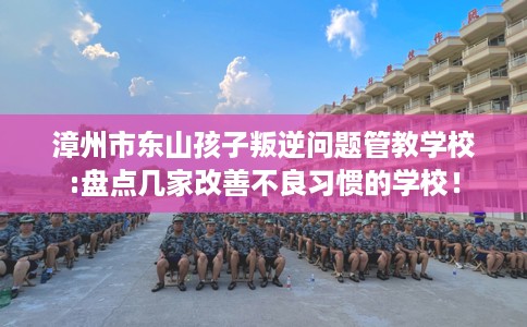 漳州市东山孩子叛逆问题管教学校:盘点几家改善不良习惯的学校！