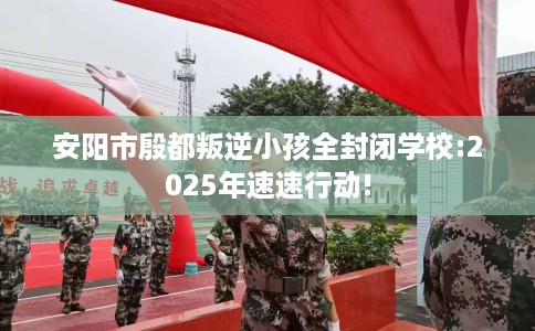 安阳市殷都叛逆小孩全封闭学校:2025年速速行动! 安阳市殷都叛逆小孩全封闭学校:2025年速速行动!