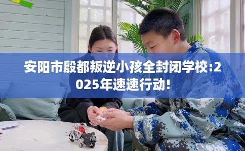 安阳市殷都叛逆小孩全封闭学校:2025年速速行动!
