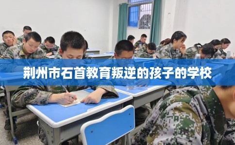 荆州市石首教育叛逆的孩子的学校