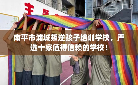 南平市浦城叛逆孩子培训学校,严选十家值得信赖的学校! 南平市浦城叛逆孩子培训学校,严选十家值得信赖的学校!