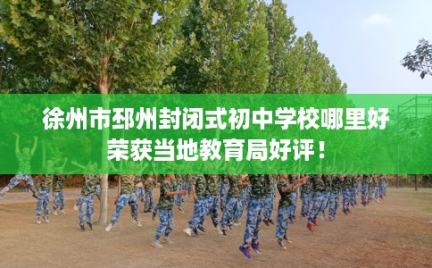 徐州市邳州封闭式初中学校哪里好荣获当地教育局好评！
