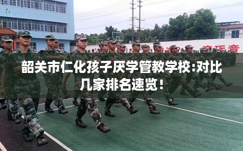 韶关市仁化孩子厌学管教学校:对比几家排名速览! 韶关市仁化孩子厌学管教学校:对比几家排名速览!