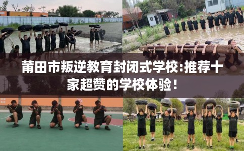 莆田市叛逆教育封闭式学校:推荐十家超赞的学校体验！