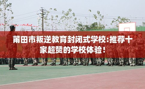 莆田市叛逆教育封闭式学校:推荐十家超赞的学校体验！