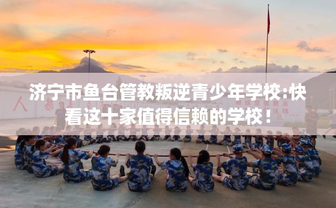 济宁市鱼台管教叛逆青少年学校:快看这十家值得信赖的学校! 济宁市鱼台管教叛逆青少年学校:快看这十家值得信赖的学校!