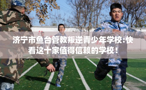 济宁市鱼台管教叛逆青少年学校:快看这十家值得信赖的学校！