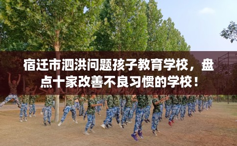 宿迁市泗洪问题孩子教育学校，盘点十家改善不良习惯的学校！