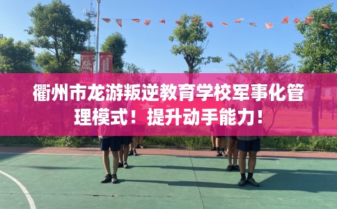 衢州市龙游叛逆教育学校军事化管理模式！提升动手能力！