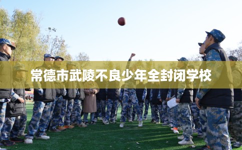 常德市武陵不良少年全封闭学校 常德市武陵不良少年全封闭学校