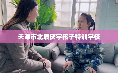 天津市北辰厌学孩子特训学校 天津市北辰厌学孩子特训学校