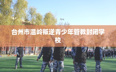 台州市温岭叛逆青少年管教封闭学校