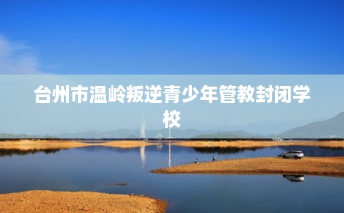 台州市温岭叛逆青少年管教封闭学校