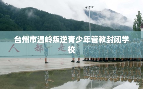 台州市温岭叛逆青少年管教封闭学校