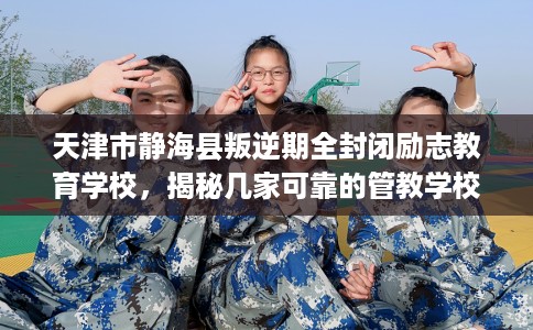 天津市静海县叛逆期全封闭励志教育学校，揭秘几家可靠的管教学校！