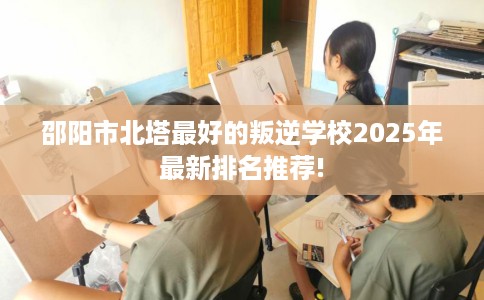 邵阳市北塔最好的叛逆学校2025年最新排名推荐!