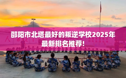 邵阳市北塔最好的叛逆学校2025年最新排名推荐!