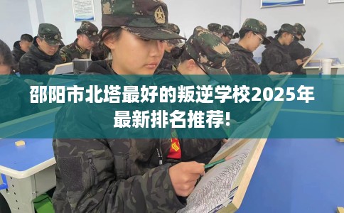 邵阳市北塔最好的叛逆学校2025年最新排名推荐!