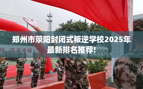 郑州市荥阳封闭式叛逆学校2025年最新排名推荐! 郑州市荥阳封闭式叛逆学校2025年最新排名推荐!