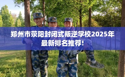 郑州市荥阳封闭式叛逆学校2025年最新排名推荐! 郑州市荥阳封闭式叛逆学校2025年最新排名推荐!