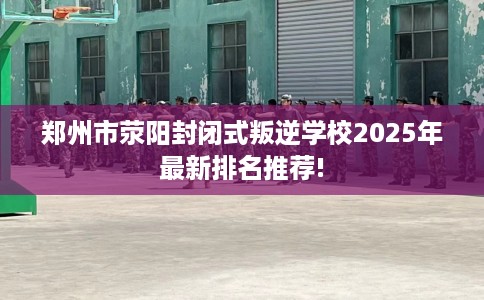 郑州市荥阳封闭式叛逆学校2025年最新排名推荐!