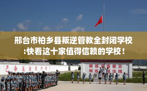 邢台市柏乡县叛逆管教全封闭学校:快看这十家值得信赖的学校! 邢台市柏乡县叛逆管教全封闭学校:快看这十家值得信赖的学校!