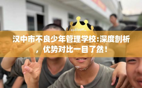 汉中市不良少年管理学校:深度剖析,优势对比一目了然! 汉中市不良少年管理学校:深度剖析,优势对比一目了然!