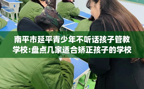南平市延平青少年不听话孩子管教学校:盘点几家适合矫正孩子的学校! 南平市延平青少年不听话孩子管教学校:盘点几家适合矫正孩子的学校!