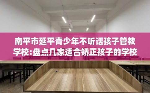 南平市延平青少年不听话孩子管教学校:盘点几家适合矫正孩子的学校！