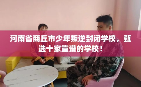 河南省商丘市少年叛逆封闭学校,甄选十家靠谱的学校! 河南省商丘市少年叛逆封闭学校,甄选十家靠谱的学校!