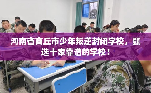 河南省商丘市少年叛逆封闭学校,甄选十家靠谱的学校! 河南省商丘市少年叛逆封闭学校,甄选十家靠谱的学校!