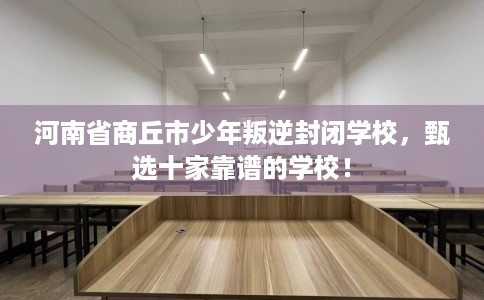 河南省商丘市少年叛逆封闭学校，甄选十家靠谱的学校！