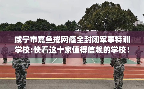 咸宁市嘉鱼戒网瘾全封闭军事特训学校:快看这十家值得信赖的学校！