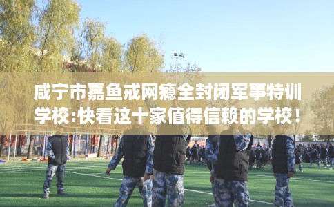 咸宁市嘉鱼戒网瘾全封闭军事特训学校:快看这十家值得信赖的学校！