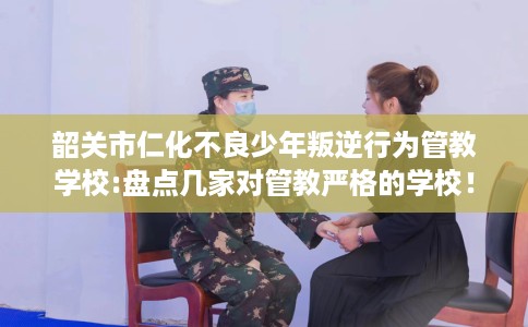 韶关市仁化不良少年叛逆行为管教学校:盘点几家对管教严格的学校！