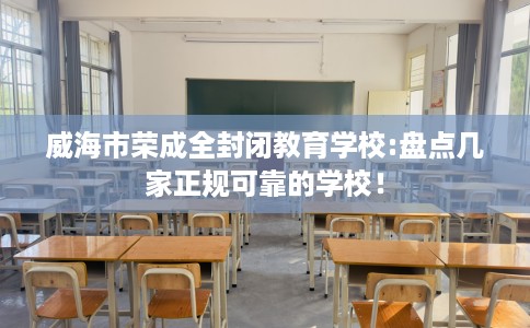 威海市荣成全封闭教育学校:盘点几家正规可靠的学校! 威海市荣成全封闭教育学校:盘点几家正规可靠的学校!