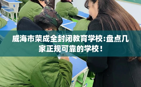 威海市荣成全封闭教育学校:盘点几家正规可靠的学校! 威海市荣成全封闭教育学校:盘点几家正规可靠的学校!