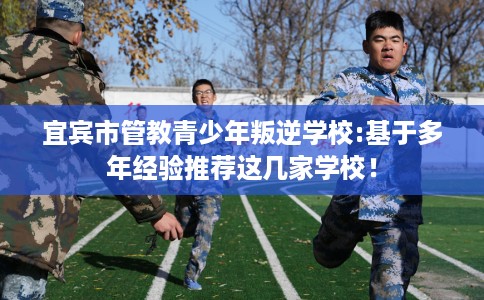 宜宾市管教青少年叛逆学校:基于多年经验推荐这几家学校! 宜宾市管教青少年叛逆学校:基于多年经验推荐这几家学校!