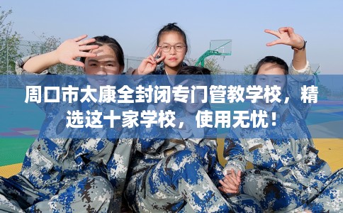 周口市太康全封闭专门管教学校，精选这十家学校，使用无忧！