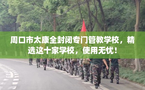 周口市太康全封闭专门管教学校，精选这十家学校，使用无忧！