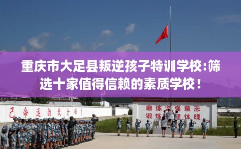 重庆市大足县叛逆孩子特训学校:筛选十家值得信赖的素质学校！