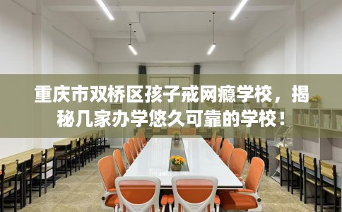 重庆市双桥区孩子戒网瘾学校，揭秘几家办学悠久可靠的学校！