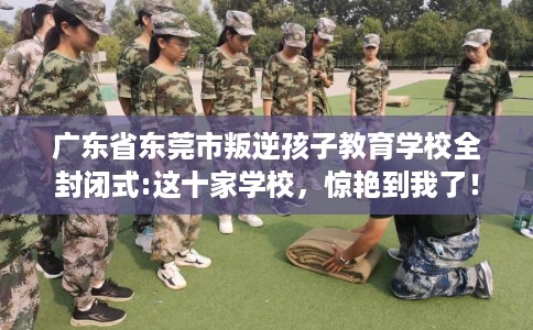 广东省东莞市叛逆孩子教育学校全封闭式:这十家学校，惊艳到我了！