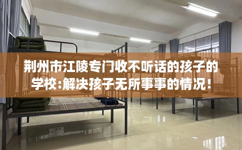 荆州市江陵专门收不听话的孩子的学校:解决孩子无所事事的情况! 荆州市江陵专门收不听话的孩子的学校:解决孩子无所事事的情况!