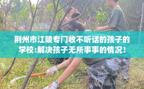 荆州市江陵专门收不听话的孩子的学校:解决孩子无所事事的情况! 荆州市江陵专门收不听话的孩子的学校:解决孩子无所事事的情况!
