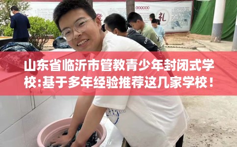 山东省临沂市管教青少年封闭式学校:基于多年经验推荐这几家学校！