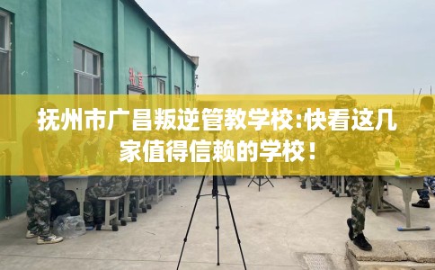 抚州市广昌叛逆管教学校:快看这几家值得信赖的学校! 抚州市广昌叛逆管教学校:快看这几家值得信赖的学校!